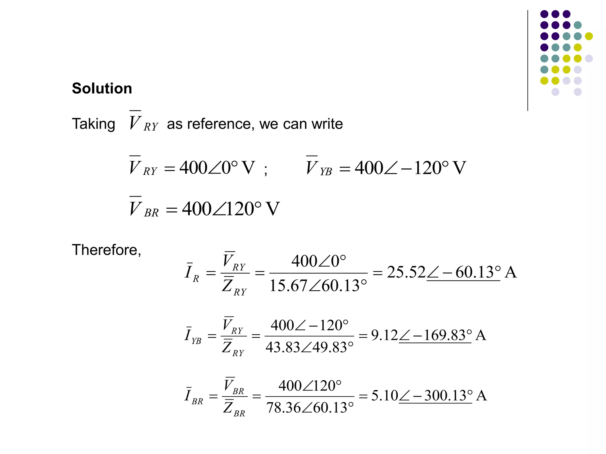 RY
V
V
0
400 


RY
V
Taking as reference, we can write
Solution
V
120
400 



YB
V
V
120
400 


BR
V
A
13
.
60
52
.
25
13
.
60
67
.
15
0
400










RY
RY
R
Z
V
I
Therefore,
A
83
.
169
12
.
9
83
.
49
83
.
43
120
400











RY
RY
YB
Z
V
I
;
A
13
.
300
10
.
5
13
.
60
36
.
78
120
400










BR
BR
BR
Z
V
I
 