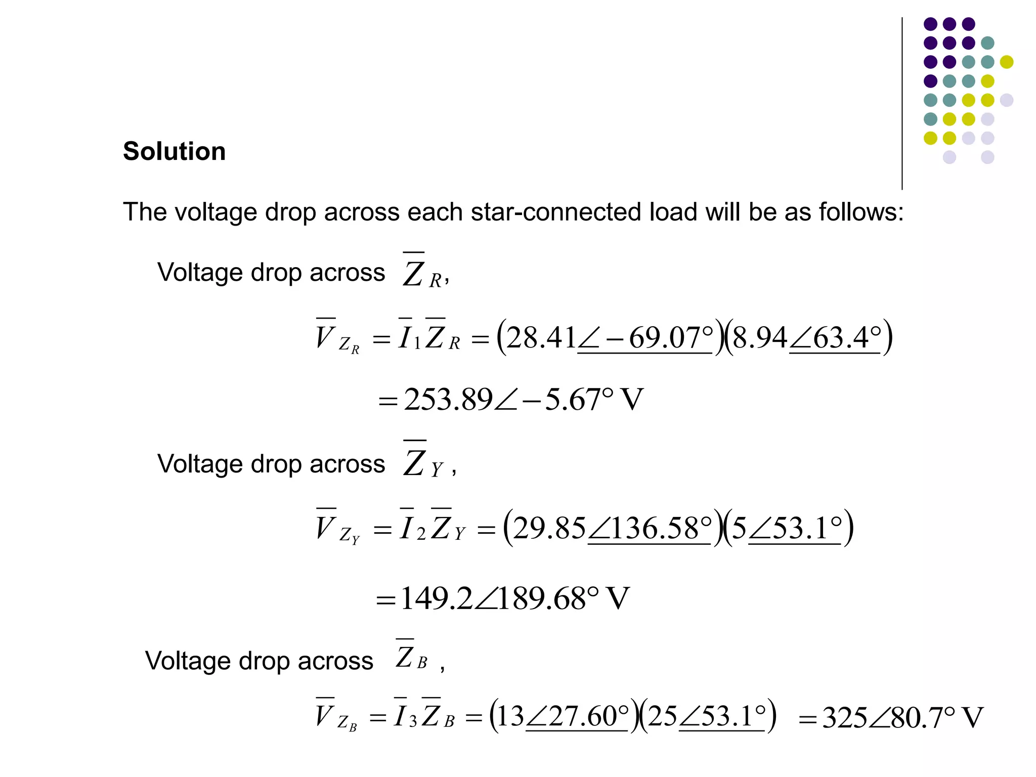 The voltage drop across each star-connected load will be as follows:
Solution
R
Z
Voltage drop across ,
  






 4
.
63
94
.
8
07
.
69
41
.
28
1 R
Z Z
I
V R
V
67
.
5
89
.
253 



Y
Z
Voltage drop across ,
  





 1
.
53
5
58
.
136
85
.
29
2 Y
Z Z
I
V Y
V
68
.
189
2
.
149 


Voltage drop across ,
B
Z
V
7
.
80
325 


  





 1
.
53
25
60
.
27
13
3 B
Z Z
I
V B
 