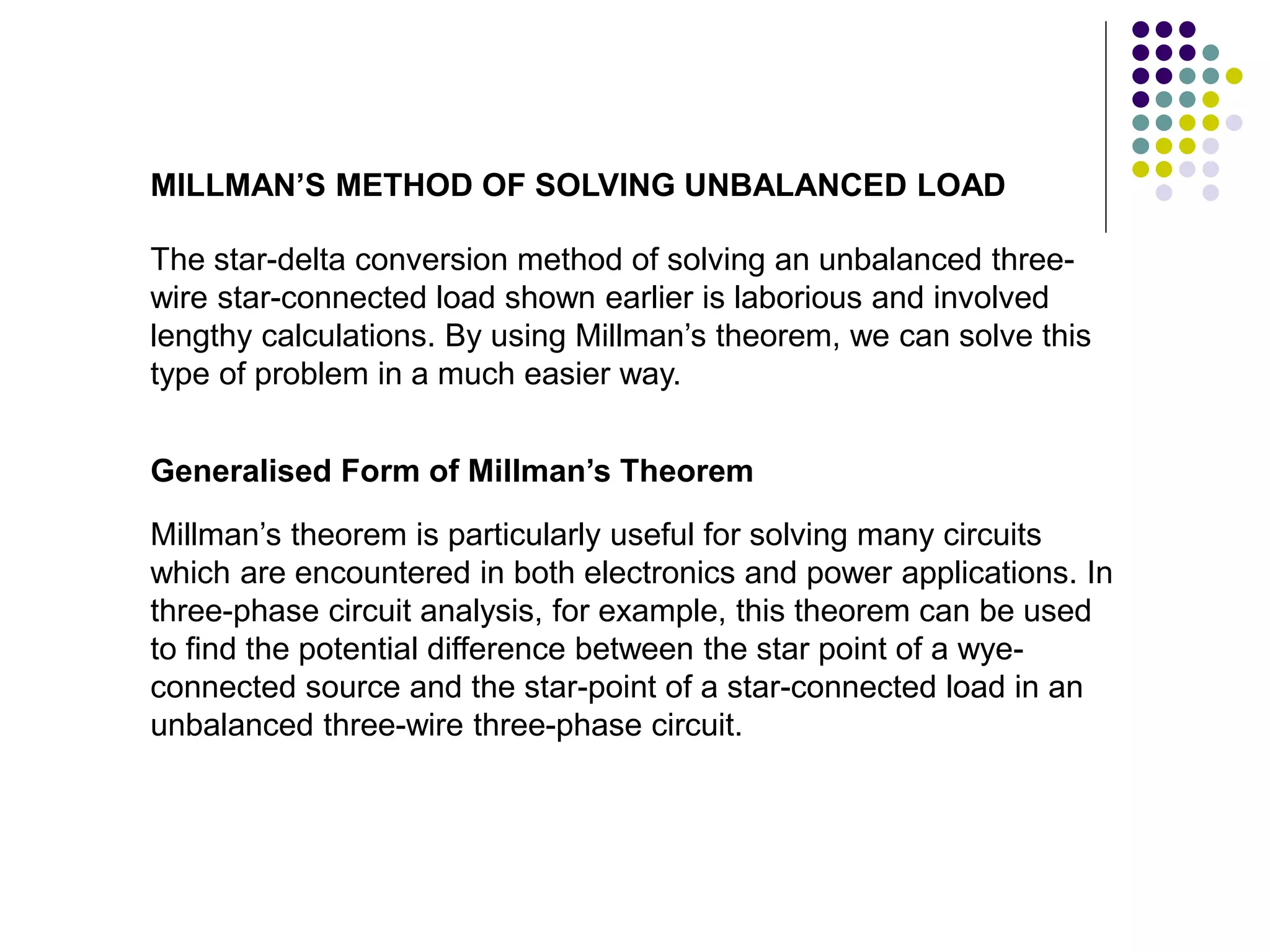 The star-delta conversion method of solving an unbalanced three-
wire star-connected load shown earlier is laborious and involved
lengthy calculations. By using Millman’s theorem, we can solve this
type of problem in a much easier way.
MILLMAN’S METHOD OF SOLVING UNBALANCED LOAD
Millman’s theorem is particularly useful for solving many circuits
which are encountered in both electronics and power applications. In
three-phase circuit analysis, for example, this theorem can be used
to find the potential difference between the star point of a wye-
connected source and the star-point of a star-connected load in an
unbalanced three-wire three-phase circuit.
Generalised Form of Millman’s Theorem
 