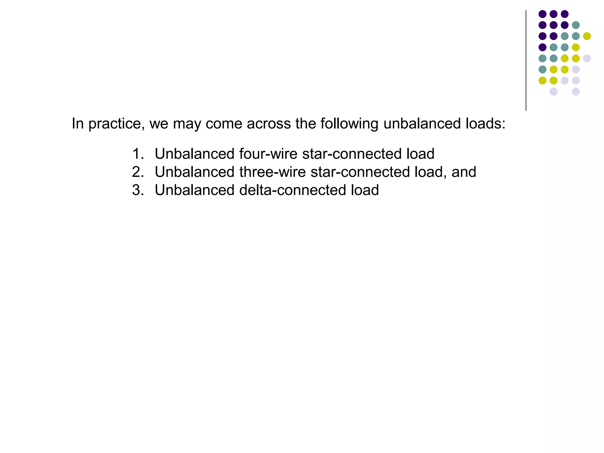In practice, we may come across the following unbalanced loads:
1. Unbalanced four-wire star-connected load
2. Unbalanced three-wire star-connected load, and
3. Unbalanced delta-connected load
 