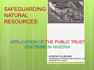 APPLICATION OF THE PUBLIC TRUST
DOCTRINE IN NIGERIA
SAFEGUARDING
NATURAL
RESOURCES:
AFINOWI OLUBUNMI
DEPARTMENT OF PRIVATE AND PROPERTY LAW
UNIVERSITY OF LAGOS
 