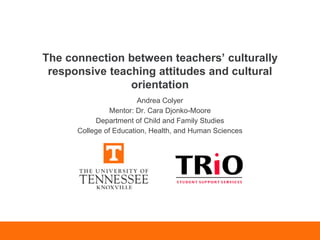 The connection between teachers’ culturally
responsive teaching attitudes and cultural
orientation
Andrea Colyer
Mentor: Dr. Cara Djonko-Moore
Department of Child and Family Studies
College of Education, Health, and Human Sciences
 