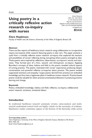Action Research
2015, Vol. 13(1) 30–47
! The Author(s) 2014
Reprints and permissions:
sagepub.co.uk/journalsPermissions.nav
DOI: 10.1177/1476750314565943
arj.sagepub.com
Article
Using poetry in a
critically reflexive action
research co-inquiry
with nurses
Clare Hopkinson
Faculty of Health and Life Science, University of the West of England, Bristol, UK
Abstract
There are few reports of healthcare action research using collaborative or co-operative
inquiry (co-inquiry) while research featuring poetry is also rare. This paper presents a
cycle from a critically reflexive action research co-inquiry that explored the tensions
and possibilities of nurses’ reflecting during care-giving where poems emerged as data.
These poems were inspired by reflections, observations, co-inquirers’ stories and inter-
views. They formed part of a first-, second- and third-person co-inquiry. Applying
Bourdieu’s concepts of doxa, habitus and field to the poems revealed cultural aspects
of nursing practice. The poems resonated with nurses’ experiences producing deeper
conversations and powerful reflexive co-inquiries about practice. The poems evoked
suppressed emotions and empathy. I argue poems derived from practice are embodied
knowledge and thus have a legitimate place in healthcare action research. Practice-based
poems could be valuable for other practice-orientated professions in producing practice
learning and change.
Keywords
Poetry, embodied knowledge, habitus and field, reflexive, co-inquiry, collaborative
action research, emotions, emotional labour
Introduction
In traditional healthcare research systematic reviews, meta-analysis and multi-
centred randomised control trials are highly valued via the taxonomy of evidence.
Qualitative studies sometimes appear at the bottom of the hierarchy while action
Corresponding author:
Clare Hopkinson, University of the West of England, Glenside Campus, Blackberry Hill, Bristol
BS16 1DD, UK.
Email: Clare.Hopkinson@uwe.ac.uk
by guest on March 11, 2015arj.sagepub.comDownloaded from
 