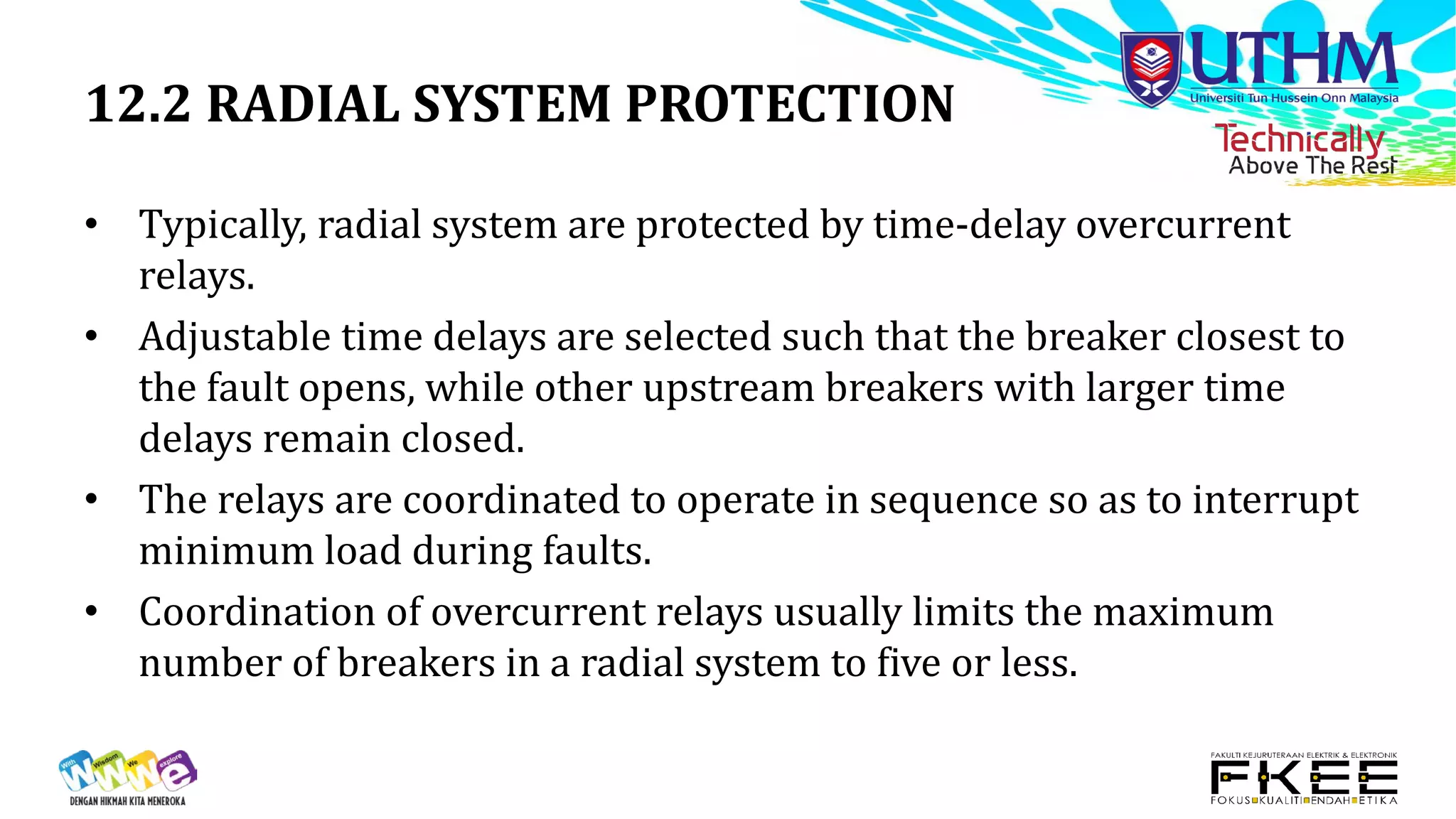 12.2 RADIAL SYSTEM PROTECTION
• Typically, radial system are protected by time-delay overcurrent
relays.
• Adjustable time delays are selected such that the breaker closest to
the fault opens, while other upstream breakers with larger time
delays remain closed.
• The relays are coordinated to operate in sequence so as to interrupt
minimum load during faults.
• Coordination of overcurrent relays usually limits the maximum
number of breakers in a radial system to five or less.
 