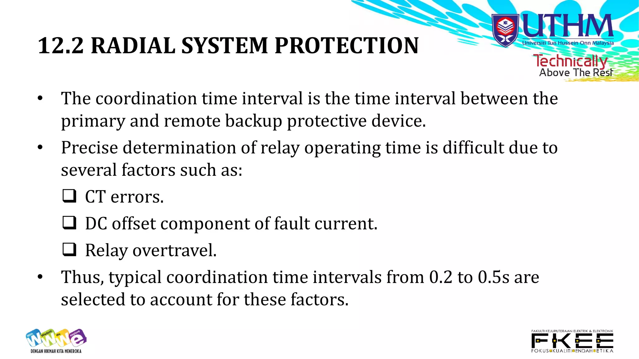 12.2 RADIAL SYSTEM PROTECTION
• The coordination time interval is the time interval between the
primary and remote backup protective device.
• Precise determination of relay operating time is difficult due to
several factors such as:
 CT errors.
 DC offset component of fault current.
 Relay overtravel.
• Thus, typical coordination time intervals from 0.2 to 0.5s are
selected to account for these factors.
 