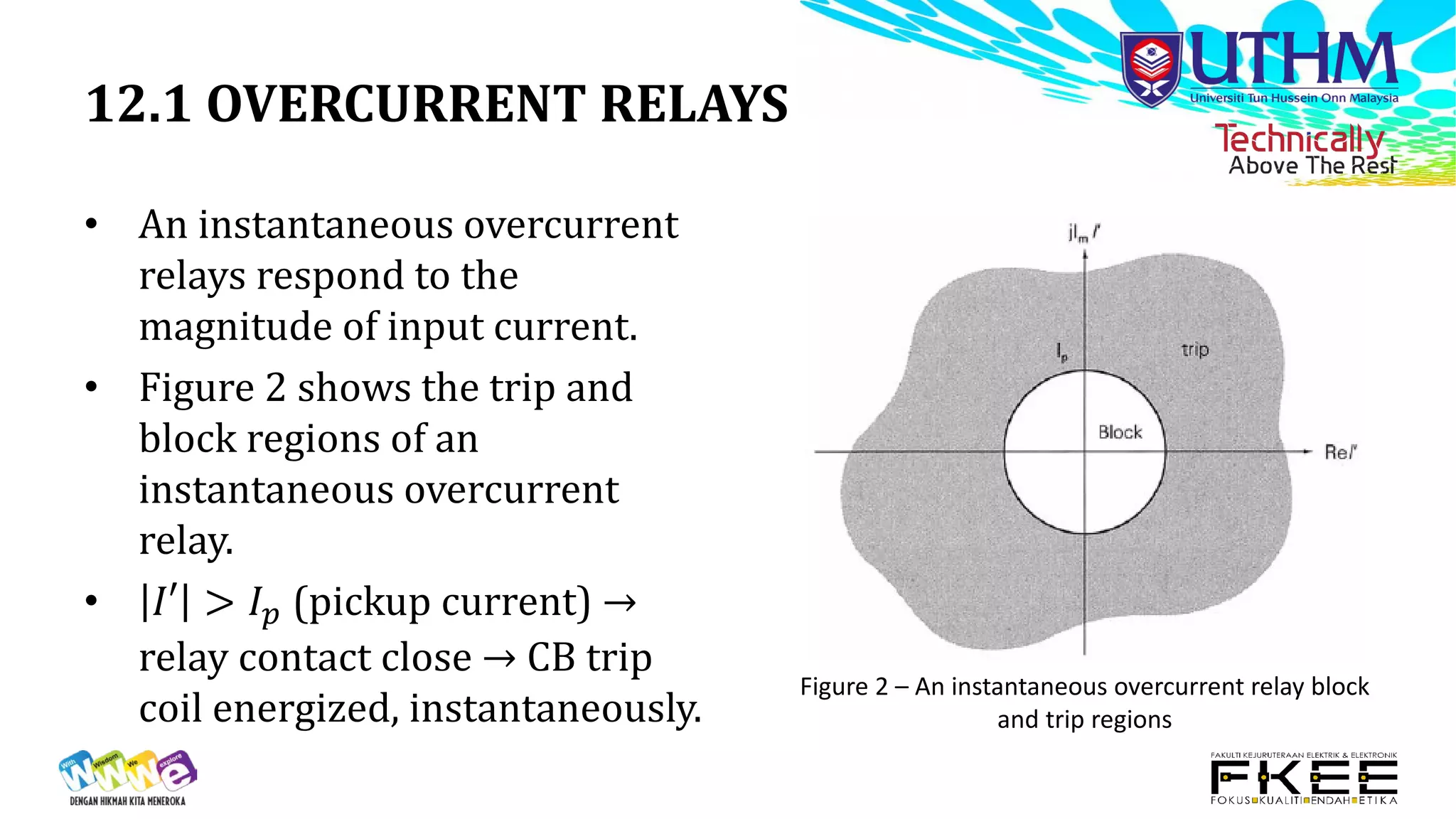 12.1 OVERCURRENT RELAYS
• An instantaneous overcurrent
relays respond to the
magnitude of input current.
• Figure 2 shows the trip and
block regions of an
instantaneous overcurrent
relay.
• 𝐼𝐼𝐼 > 𝐼𝐼𝑝𝑝 (pickup current) →
relay contact close → CB trip
coil energized, instantaneously.
Figure 2 – An instantaneous overcurrent relay block
and trip regions
 