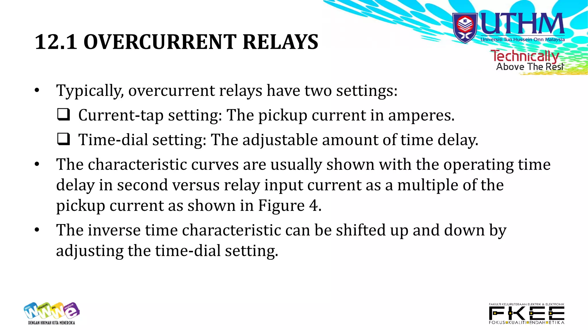 12.1 OVERCURRENT RELAYS
• Typically, overcurrent relays have two settings:
 Current-tap setting: The pickup current in amperes.
 Time-dial setting: The adjustable amount of time delay.
• The characteristic curves are usually shown with the operating time
delay in second versus relay input current as a multiple of the
pickup current as shown in Figure 4.
• The inverse time characteristic can be shifted up and down by
adjusting the time-dial setting.
 