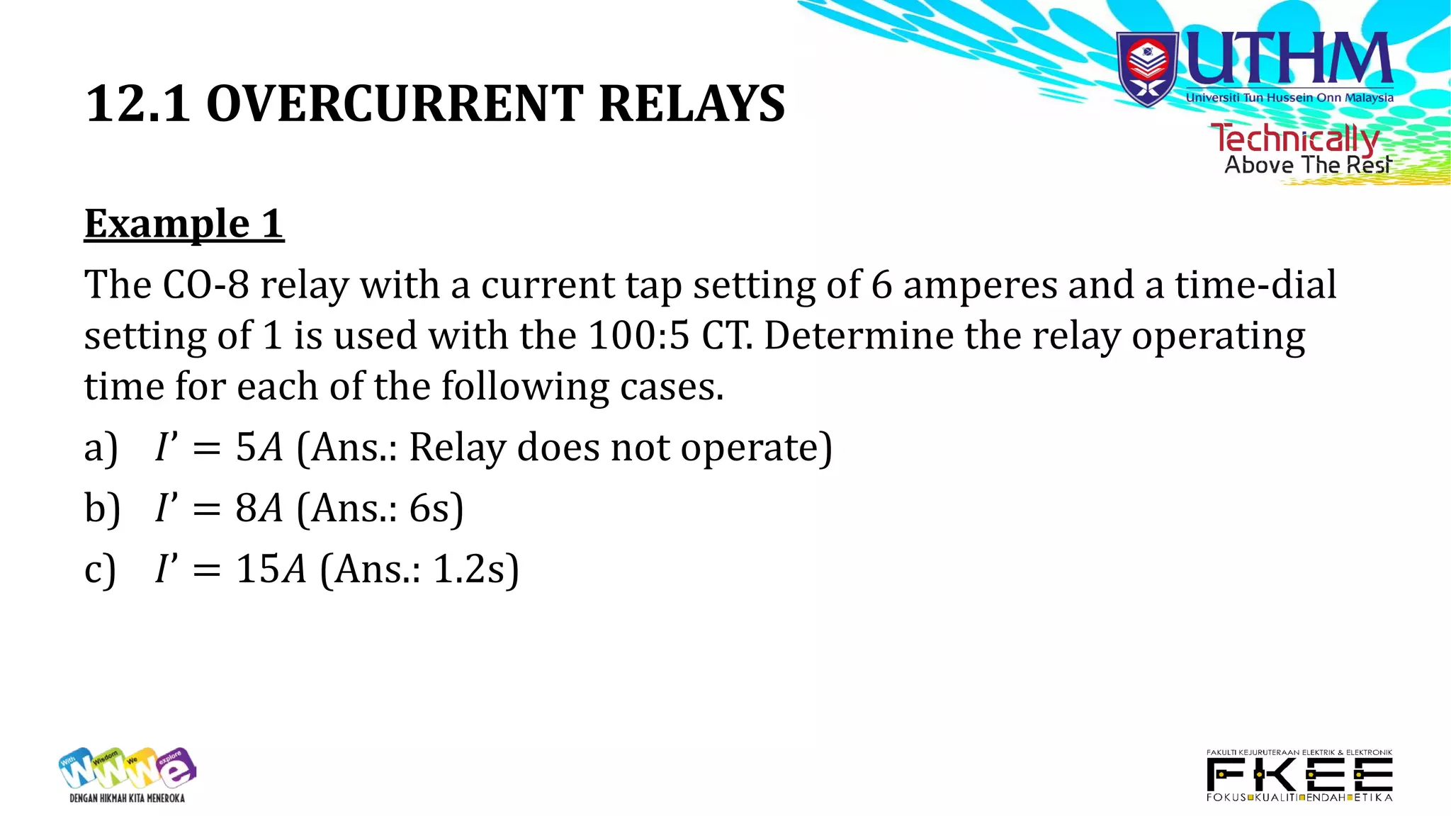 12.1 OVERCURRENT RELAYS
Example 1
The CO-8 relay with a current tap setting of 6 amperes and a time-dial
setting of 1 is used with the 100:5 CT. Determine the relay operating
time for each of the following cases.
a) 𝐼𝐼𝐼 = 5𝐴𝐴 (Ans.: Relay does not operate)
b) 𝐼𝐼𝐼 = 8𝐴𝐴 (Ans.: 6s)
c) 𝐼𝐼𝐼 = 15𝐴𝐴 (Ans.: 1.2s)
 