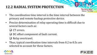 12.2 RADIAL SYSTEM PROTECTION
• The coordination time interval is the time interval between the
primary and remote backup protective device.
• Precise determination of relay operating time is difficult due to
several factors such as:
 CT errors.
 DC offset component of fault current.
 Relay overtravel.
• Thus, typical coordination time intervals from 0.2 to 0.5s are
selected to account for these factors.
 
