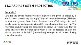 12.2 RADIAL SYSTEM PROTECTION
Example 2
Data for the 60-Hz radial system of Figure 6 are given in Tables 1, 2,
and 3. Select current tap settings (TSs) and time-dial settings (TDSs) to
protect the system from faults. Assume three CO-8 relays for each
breaker, one for each phase, with a 0.3s coordination time interval. The
relays for each breaker are connected as shown in Figure 7, so that all
three phases of the breaker open when a fault is detected on any one
phase. Assume a 34.5-kV (line-to-line) voltage at all buses during
normal operation.
 
