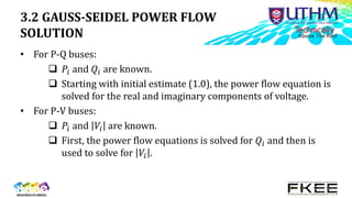 3.2 GAUSS-SEIDEL POWER FLOW
SOLUTION
• For P-Q buses:
 𝑃𝑖 and 𝑄𝑖 are known.
 Starting with initial estimate (1.0), the power flow equation is
solved for the real and imaginary components of voltage.
• For P-V buses:
 𝑃𝑖 and 𝑉𝑖 are known.
 First, the power flow equations is solved for 𝑄𝑖 and then is
used to solve for 𝑉𝑖 .
 