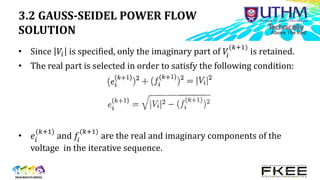 3.2 GAUSS-SEIDEL POWER FLOW
SOLUTION
• Since 𝑉𝑖 is specified, only the imaginary part of 𝑉
𝑖
(𝑘+1)
is retained.
• The real part is selected in order to satisfy the following condition:
• 𝑒𝑖
(𝑘+1)
and 𝑓𝑖
(𝑘+1)
are the real and imaginary components of the
voltage in the iterative sequence.
 