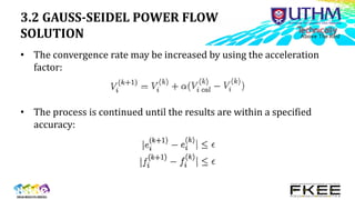 3.2 GAUSS-SEIDEL POWER FLOW
SOLUTION
• The convergence rate may be increased by using the acceleration
factor:
• The process is continued until the results are within a specified
accuracy:
 