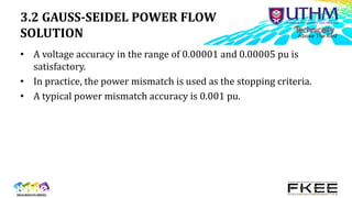 3.2 GAUSS-SEIDEL POWER FLOW
SOLUTION
• A voltage accuracy in the range of 0.00001 and 0.00005 pu is
satisfactory.
• In practice, the power mismatch is used as the stopping criteria.
• A typical power mismatch accuracy is 0.001 pu.
 
