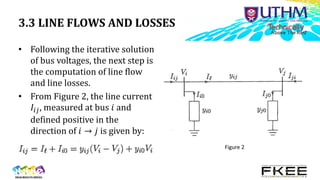3.3 LINE FLOWS AND LOSSES
• Following the iterative solution
of bus voltages, the next step is
the computation of line flow
and line losses.
• From Figure 2, the line current
𝐼𝑖𝑗, measured at bus 𝑖 and
defined positive in the
direction of 𝑖 → 𝑗 is given by:
Figure 2
 