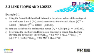3.3 LINE FLOWS AND LOSSES
Example 3.1
a) Using the Gauss-Seidel method, determine the phasor values of the voltage at
the load buses 2 and 3 (P-Q buses) accurate to four decimal places. (𝑉
2
(7)
=
0.9800 − 𝑗0.0600, 𝑉
3
(7)
= 1.0000 − 𝑗0.0500).
b) Find the slack bus real and reactive power. (𝑃1 = 4.095 𝑝𝑢, 𝑄1 = 1.890 𝑝𝑢).
c) Determine the line flows and line losses. Construct a power flow diagram
showing the direction of line flow. (𝑆𝐿12
= 8.5 𝑀𝑊 + 𝑗17.0 𝑀𝑉𝑎𝑟, 𝑆𝐿13
=
5.0 𝑀𝑊 + 𝑗15.0 𝑀𝑉𝑎𝑟, 𝑆𝐿23
= 0.8 𝑀𝑊 + 𝑗1.6 𝑀𝑉𝑎𝑟)
 