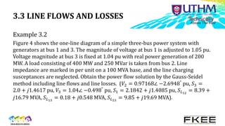3.3 LINE FLOWS AND LOSSES
Example 3.2
Figure 4 shows the one-line diagram of a simple three-bus power system with
generators at bus 1 and 3. The magnitude of voltage at bus 1 is adjusted to 1.05 pu.
Voltage magnitude at bus 3 is fixed at 1.04 pu with real power generation of 200
MW. A load consisting of 400 MW and 250 MVar is taken from bus 2. Line
impedance are marked in per unit on a 100 MVA base, and the line charging
susceptances are neglected. Obtain the power flow solution by the Gauss-Seidel
method including line flows and line losses. (𝑉2 = 0.97168∠ −2.6948°
pu, 𝑆3 =
2.0 + 𝑗1.4617 pu, 𝑉3 = 1.04∠ −0.498° pu, 𝑆1 = 2.1842 + 𝑗1.4085 pu, 𝑆𝐿12
= 8.39 +
𝑗16.79 MVA, 𝑆𝐿13
= 0.18 + 𝑗0.548 MVA, 𝑆𝐿23
= 9.85 + 𝑗19.69 MVA).
 