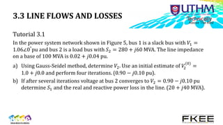 3.3 LINE FLOWS AND LOSSES
Tutorial 3.1
In the power system network shown in Figure 5, bus 1 is a slack bus with 𝑉1 =
1.06∠0°pu and bus 2 is a load bus with 𝑆2 = 280 + 𝑗60 MVA. The line impedance
on a base of 100 MVA is 0.02 + 𝑗0.04 pu.
a) Using Gauss-Seidel method, determine 𝑉2. Use an initial estimate of 𝑉
2
(0)
=
1.0 + 𝑗0.0 and perform four iterations. (0.90 − 𝑗0.10 pu).
b) If after several iterations voltage at bus 2 converges to 𝑉2 = 0.90 − 𝑗0.10 pu
determine 𝑆1 and the real and reactive power loss in the line. (20 + 𝑗40 MVA).
 