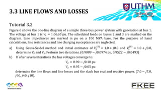 3.3 LINE FLOWS AND LOSSES
Tutorial 3.2
Figure 6 shows the one-line diagram of a simple three-bus power system with generation at bus 1.
The voltage at bus 1 is 𝑉1 = 1.06∠0°pu. The scheduled loads on buses 2 and 3 are marked on the
diagram. Line impedances are marked in pu on a 100 MVA base. For the purpose of hand
calculations, line resistances and line charging susceptances are neglected.
a) Using Gauss-Seidel method and initial estimates of 𝑉
2
(0)
= 1.0 + 𝑗0.0 and 𝑉
3
(0)
= 1.0 + 𝑗0.0,
determine 𝑉2 and 𝑉3. Perform two iterations. (0.9089 − 𝑗0.0974 pu, 0.9522 − 𝑗0.0493)
b) If after several iterations the bus voltages converge to:
𝑉2 = 0.90 − 𝑗0.10 pu
𝑉3 = 0.95 − 𝑗0.05 pu
determine the line flows and line losses and the slack bus real and reactive power. (7.0 − 𝑗7.0,
𝑗60, 𝑗40, 𝑗10).
 
