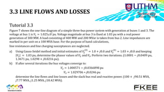 3.3 LINE FLOWS AND LOSSES
Tutorial 3.3
Figure 7 shows the one-line diagram of a simple three-bus power system with generation at buses 1 and 3. The
voltage at bus 1 is 𝑉1 = 1.025∠0°pu. Voltage magnitude at bus 3 is fixed at 1.03 pu with a real power
generation of 300 MW. A load consisting of 400 MW and 200 MVar is taken from bus 2. Line impedances are
marked in per unit on a 100 MVA base. For the purpose of hand calculations,
line resistances and line charging susceptances are neglected.
a) Using Gauss-Seidel method and initial estimates of 𝑉
2
(0)
= 1.0 + 𝑗0.0 and 𝑉
3
(0)
= 1.03 + 𝑗0.0 and keeping
𝑉3 = 1.03 pu, determine the phasor values of 𝑉2 and 𝑉3. Perform two iterations. (1.0001 − 𝑗0.0409 pu,
1.3671 pu, 1.0298 + 𝑗0.0216 pu).
b) If after several iterations the bus voltages converge to:
𝑉2 = 1.000571 − 𝑗0.0366898 pu
𝑉3 = 1.029706 + j0.0246 pu
determine the line flows and line losses and the slack bus real and reactive power. (100 + 𝑗90.51 MVA,
𝑗7.77 MVA, 𝑗1.25 MVA, 𝑗18.42 MVA).
 