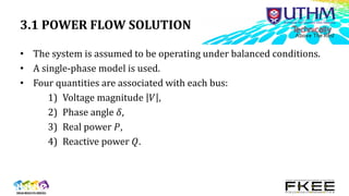 3.1 POWER FLOW SOLUTION
• The system is assumed to be operating under balanced conditions.
• A single-phase model is used.
• Four quantities are associated with each bus:
1) Voltage magnitude 𝑉 ,
2) Phase angle 𝛿,
3) Real power 𝑃,
4) Reactive power 𝑄.
 