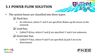 3.1 POWER FLOW SOLUTION
• The system buses are classified into three types:
 Slack bus
• As reference, where 𝑉 and 𝛿 are specified. Makes up the losses in the
network.
 Load bus
• Called P-Q bus, where 𝑃 and 𝑄 are specified. 𝑉 and 𝛿 are unknown.
 Generator bus
• Called P-V bus, where P and V are specified. Q and 𝛿 are to be
determined.
 