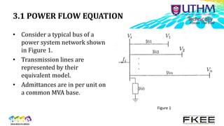 3.1 POWER FLOW EQUATION
• Consider a typical bus of a
power system network shown
in Figure 1.
• Transmission lines are
represented by their
equivalent model.
• Admittances are in per unit on
a common MVA base.
Figure 1
 