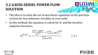 3.2 GAUSS-SEIDEL POWER FLOW
SOLUTION
• The idea is to solve the set of non-linear equations in the previous
section for two unknown variables at each node.
• In this method, the equation is solved for 𝑉𝑖 and the iterative
sequence becomes:
 