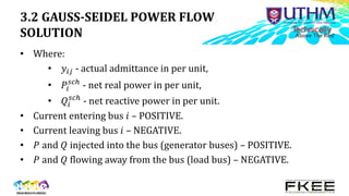 3.2 GAUSS-SEIDEL POWER FLOW
SOLUTION
• Where:
• 𝑦𝑖𝑗 - actual admittance in per unit,
• 𝑃𝑖
𝑠𝑐ℎ
- net real power in per unit,
• 𝑄𝑖
𝑠𝑐ℎ
- net reactive power in per unit.
• Current entering bus 𝑖 – POSITIVE.
• Current leaving bus 𝑖 – NEGATIVE.
• 𝑃 and 𝑄 injected into the bus (generator buses) – POSITIVE.
• 𝑃 and 𝑄 flowing away from the bus (load bus) – NEGATIVE.
 