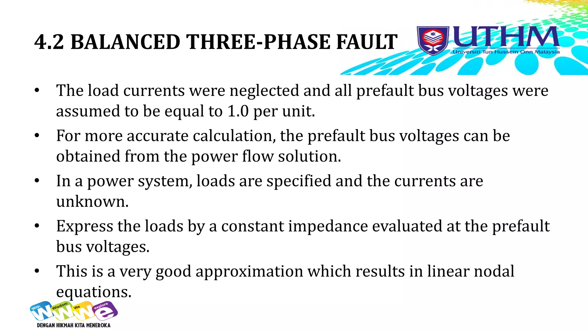 4.2 BALANCED THREE-PHASE FAULT
• The load currents were neglected and all prefault bus voltages were
assumed to be equal to 1.0 per unit.
• For more accurate calculation, the prefault bus voltages can be
obtained from the power flow solution.
• In a power system, loads are specified and the currents are
unknown.
• Express the loads by a constant impedance evaluated at the prefault
bus voltages.
• This is a very good approximation which results in linear nodal
equations.
 