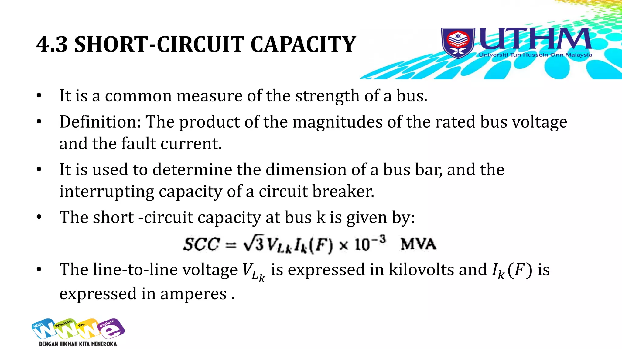 4.3 SHORT-CIRCUIT CAPACITY
• It is a common measure of the strength of a bus.
• Definition: The product of the magnitudes of the rated bus voltage
and the fault current.
• It is used to determine the dimension of a bus bar, and the
interrupting capacity of a circuit breaker.
• The short -circuit capacity at bus k is given by:
• The line-to-line voltage 𝑉𝐿𝑘
is expressed in kilovolts and 𝐼𝑘(𝐹) is
expressed in amperes .
 