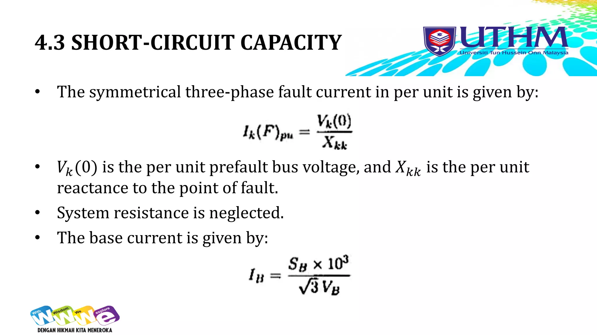 4.3 SHORT-CIRCUIT CAPACITY
• The symmetrical three-phase fault current in per unit is given by:
• 𝑉𝑘(0) is the per unit prefault bus voltage, and 𝑋𝑘𝑘 is the per unit
reactance to the point of fault.
• System resistance is neglected.
• The base current is given by:
 