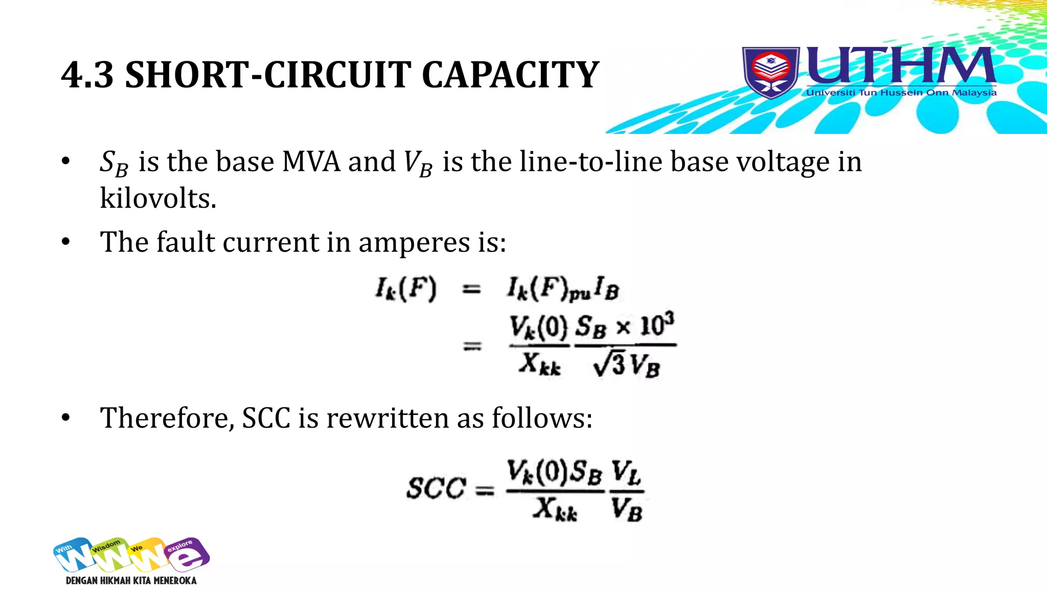 4.3 SHORT-CIRCUIT CAPACITY
• 𝑆𝐵 is the base MVA and 𝑉𝐵 is the line-to-line base voltage in
kilovolts.
• The fault current in amperes is:
• Therefore, SCC is rewritten as follows:
 
