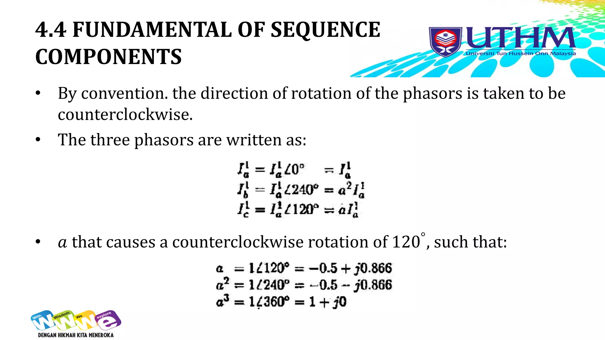 4.4 FUNDAMENTAL OF SEQUENCE
COMPONENTS
• By convention. the direction of rotation of the phasors is taken to be
counterclockwise.
• The three phasors are written as:
• 𝑎 that causes a counterclockwise rotation of 120°, such that:
 