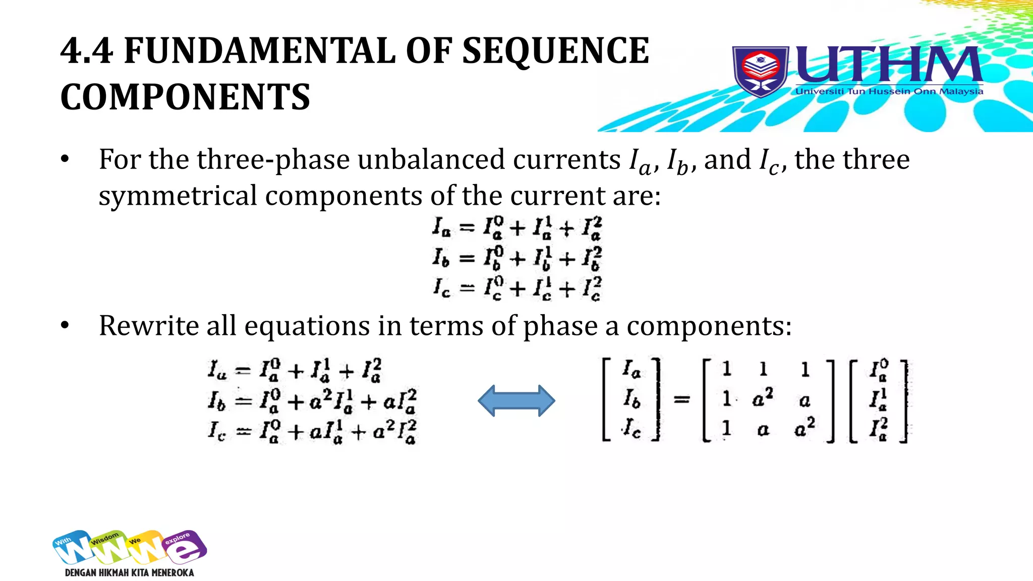 4.4 FUNDAMENTAL OF SEQUENCE
COMPONENTS
• For the three-phase unbalanced currents 𝐼𝑎, 𝐼𝑏, and 𝐼𝑐, the three
symmetrical components of the current are:
• Rewrite all equations in terms of phase a components:
 