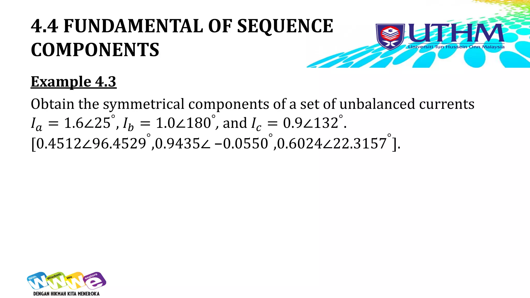 4.4 FUNDAMENTAL OF SEQUENCE
COMPONENTS
Example 4.3
Obtain the symmetrical components of a set of unbalanced currents
𝐼𝑎 = 1.6∠25°, 𝐼𝑏 = 1.0∠180°, and 𝐼𝑐 = 0.9∠132°.
[0.4512∠96.4529°
,0.9435∠ −0.0550°
,0.6024∠22.3157°
].
 