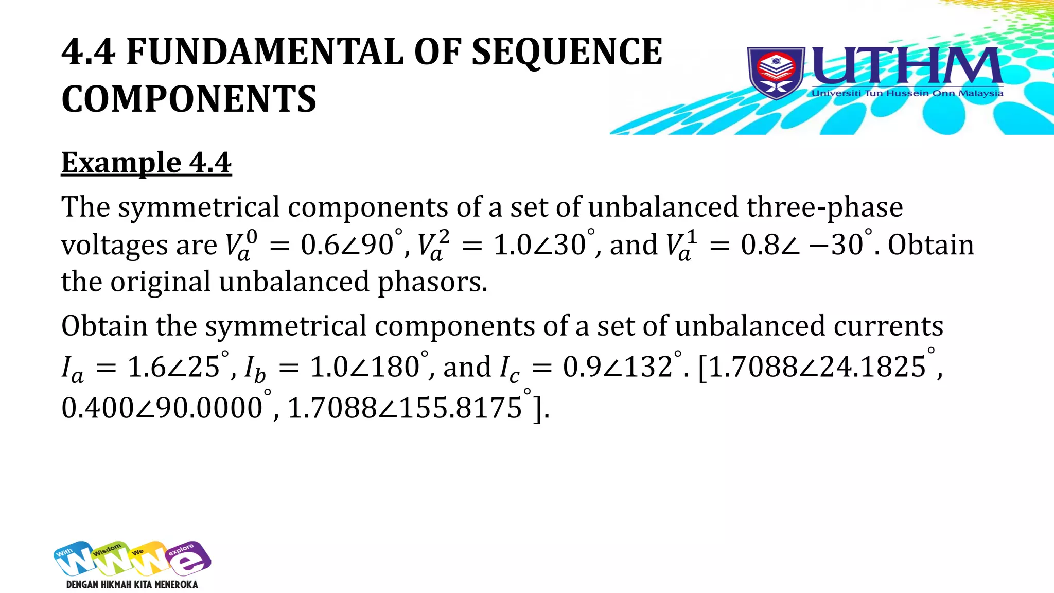 4.4 FUNDAMENTAL OF SEQUENCE
COMPONENTS
Example 4.4
The symmetrical components of a set of unbalanced three-phase
voltages are 𝑉
𝑎
0 = 0.6∠90°, 𝑉
𝑎
2 = 1.0∠30°, and 𝑉
𝑎
1 = 0.8∠ −30°. Obtain
the original unbalanced phasors.
Obtain the symmetrical components of a set of unbalanced currents
𝐼𝑎 = 1.6∠25°, 𝐼𝑏 = 1.0∠180°, and 𝐼𝑐 = 0.9∠132°. [1.7088∠24.1825°
,
0.400∠90.0000°
, 1.7088∠155.8175°
].
 
