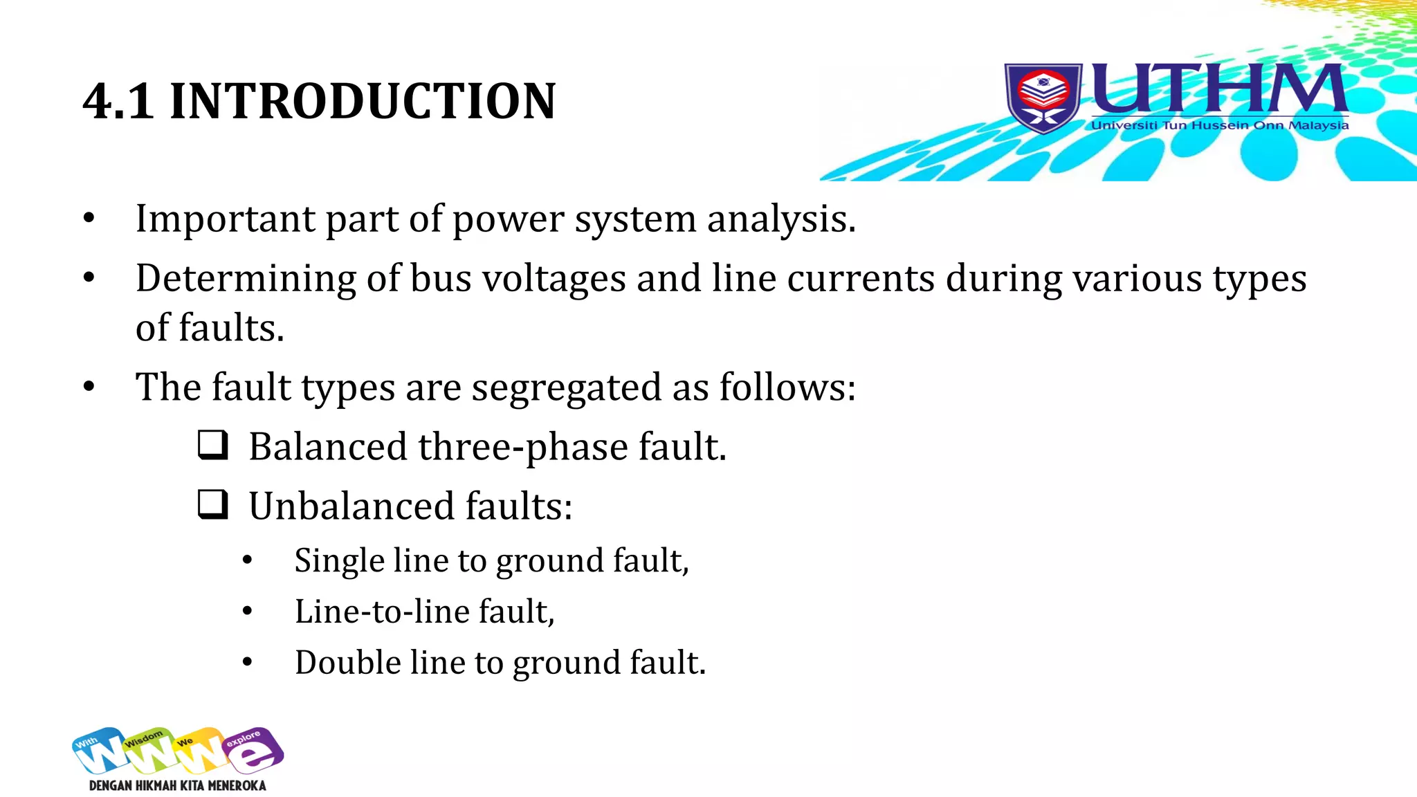 4.1 INTRODUCTION
• Important part of power system analysis.
• Determining of bus voltages and line currents during various types
of faults.
• The fault types are segregated as follows:
 Balanced three-phase fault.
 Unbalanced faults:
• Single line to ground fault,
• Line-to-line fault,
• Double line to ground fault.
 