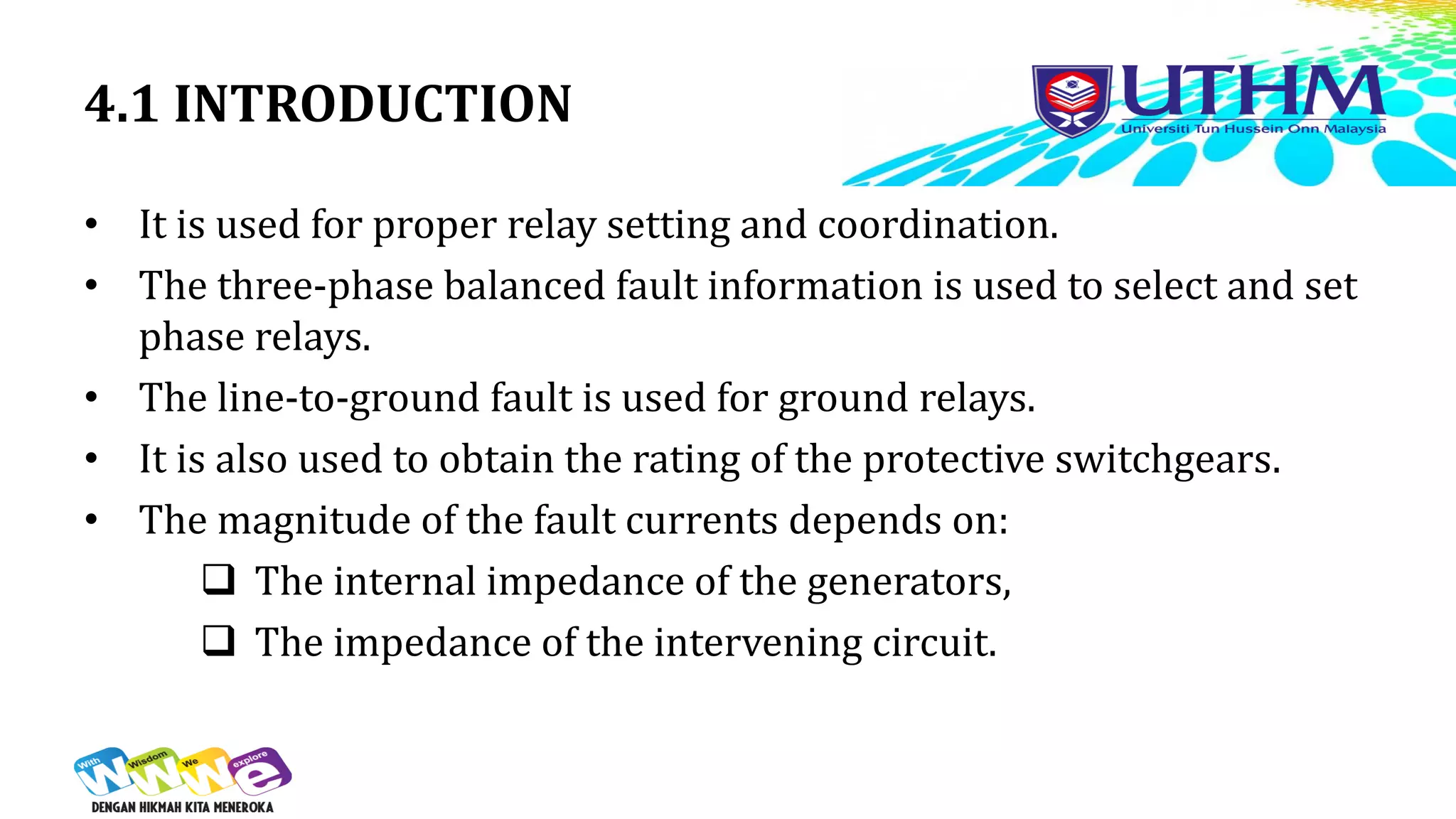4.1 INTRODUCTION
• It is used for proper relay setting and coordination.
• The three-phase balanced fault information is used to select and set
phase relays.
• The line-to-ground fault is used for ground relays.
• It is also used to obtain the rating of the protective switchgears.
• The magnitude of the fault currents depends on:
 The internal impedance of the generators,
 The impedance of the intervening circuit.
 