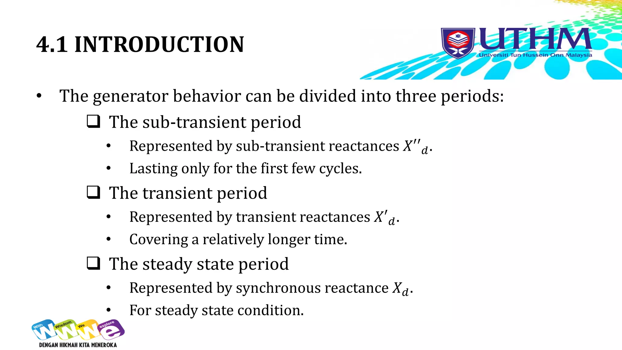 4.1 INTRODUCTION
• The generator behavior can be divided into three periods:
 The sub-transient period
• Represented by sub-transient reactances 𝑋′′𝑑.
• Lasting only for the first few cycles.
 The transient period
• Represented by transient reactances 𝑋′𝑑.
• Covering a relatively longer time.
 The steady state period
• Represented by synchronous reactance 𝑋𝑑.
• For steady state condition.
 