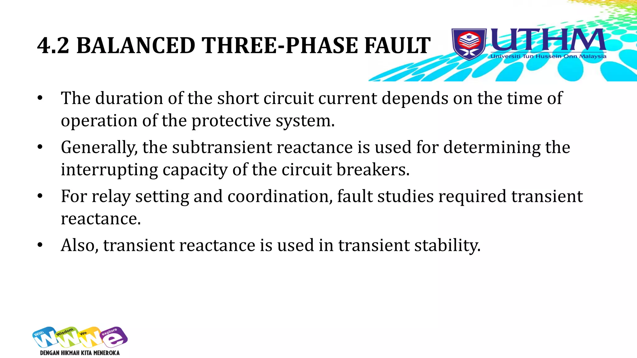 4.2 BALANCED THREE-PHASE FAULT
• The duration of the short circuit current depends on the time of
operation of the protective system.
• Generally, the subtransient reactance is used for determining the
interrupting capacity of the circuit breakers.
• For relay setting and coordination, fault studies required transient
reactance.
• Also, transient reactance is used in transient stability.
 