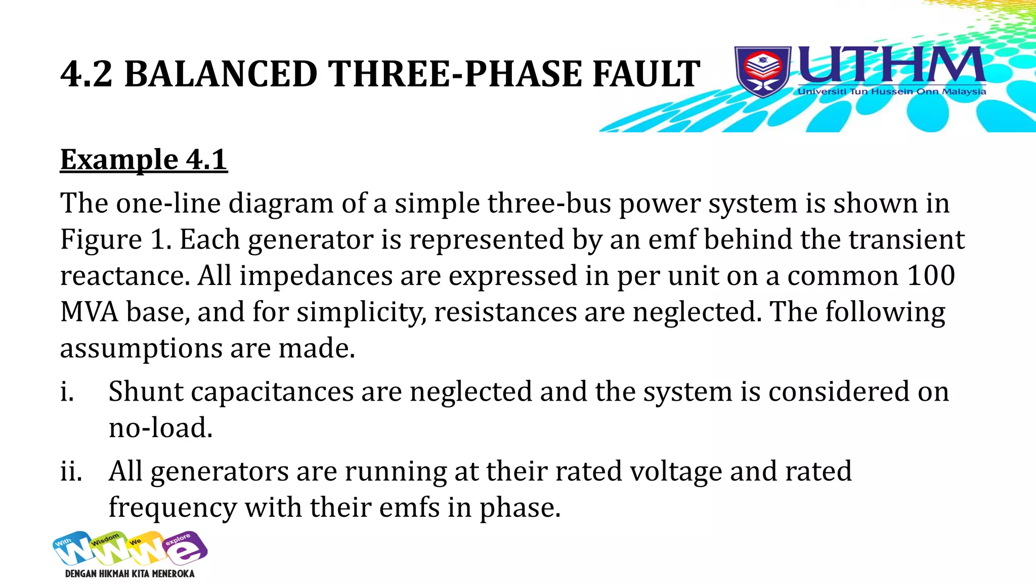 4.2 BALANCED THREE-PHASE FAULT
Example 4.1
The one-line diagram of a simple three-bus power system is shown in
Figure 1. Each generator is represented by an emf behind the transient
reactance. All impedances are expressed in per unit on a common 100
MVA base, and for simplicity, resistances are neglected. The following
assumptions are made.
i. Shunt capacitances are neglected and the system is considered on
no-load.
ii. All generators are running at their rated voltage and rated
frequency with their emfs in phase.
 