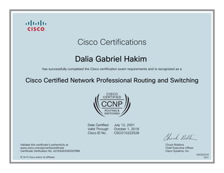 Cisco Certifications
Dalia Gabriel Hakim
has successfully completed the Cisco certification exam requirements and is recognized as a
Cisco Certified Network Professional Routing and Switching
Date Certified
Valid Through
Cisco ID No.
July 12, 2001
October 1, 2018
CSCO10222528
Validate this certificate's authenticity at
www.cisco.com/go/verifycertificate
Certificate Verification No. 423544630605EPBM
Chuck Robbins
Chief Executive Officer
Cisco Systems, Inc.
© 2015 Cisco and/or its affiliates
600253318
1221
 