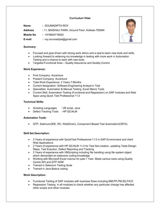 Curriculum Vitae
Name : SOUMADIPTA ROY
Address : 11, BAISHALI PARK, Ground Floor, Kolkata-700084
Mobile No : +919640718052
E-mail : roy.soumadipta@gmail.com
Summary:
• Focused and goal driven with strong work ethics and a zeal to learn new tools and skills.
• Looking forward to widening my knowledge in testing with more work in Automation
Testing and a chance to work with new tools.
• Targeted Functional Area – Quality Assurance and Quality Control
Work Experience:
• First Company: Accenture
• Present Company: Accenture
• Total Work Experience: 2 Years 7 Months
• Current designation: Software Engineering Analyst in Test
• Specialties: Automation & Manual Testing, Excel Macro Tools
• Current Skill: Automation Testing (Functional and Regression) on SAP modules and Web
Apps using Quick Test Professional 11.0
Technical Skills:
• Scripting Languages : VB script, Java
• Defect Tracking Tools : HP QC/ALM
Automation Tools:
• QTP, Selenium(IDE, RC, WebDriver), Component Based Test Automation(CBTA)
Skill Set Description:
• 2 Years of experience with QuickTest Professional 11.0 in SAP Environment and client
Web Applications
• 2 Years of experience with HP QC/ALM 11.0 for Test Set creation, updating Tests Design
Steps, Test Exeution, Defect Reporting and Tracking
• 2 Years of experience with VBScripting including file handling using file system object
which demanded an extensive coding knowledge
• Working with Microsoft Excel macros for past 1 Year. Made various tools using Quality
Centre API and QTP AOM
• Trained in Selenium Testing Suite
• Trained in Java Basics coding
Work Description:
• Functional Testing of SAP modules with business flows including MM,PP,PM,SD,FICO
• Regression Testing in all modules to check whether any particular change has affected
other scripts and other modules
 