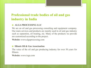 Professional trade bodies of oil and gas
industry in India
 ALGA PROCESSING LLC
We are an oil and gas processing consulting and equipment company.
Our main services and products are mainly used in oil and gas industry
such as separation, oil treating, etc. Many of the products we provide
are customized according to the project.
Website: www.algaprocessing.com
 Illinois Oil & Gas Associaation
The voice of the oil and gas producing industry for over 50 years for
Illinois
Website: www.ioga.com
 