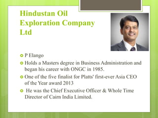 Hindustan Oil
Exploration Company
Ltd
 P Elango
 Holds a Masters degree in Business Administration and
began his career with ONGC in 1985.
 One of the five finalist for Platts' first-ever Asia CEO
of the Year award 2013
 He was the Chief Executive Officer & Whole Time
Director of Cairn India Limited.
 