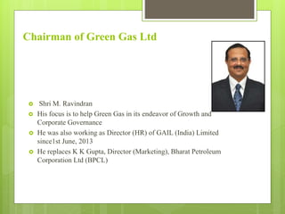 Chairman of Green Gas Ltd
 Shri M. Ravindran
 His focus is to help Green Gas in its endeavor of Growth and
Corporate Governance
 He was also working as Director (HR) of GAIL (India) Limited
since1st June, 2013
 He replaces K K Gupta, Director (Marketing), Bharat Petroleum
Corporation Ltd (BPCL)
 