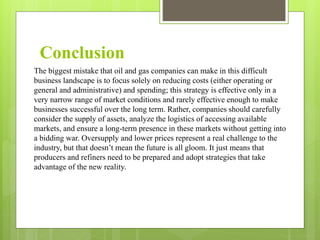 The biggest mistake that oil and gas companies can make in this difficult
business landscape is to focus solely on reducing costs (either operating or
general and administrative) and spending; this strategy is effective only in a
very narrow range of market conditions and rarely effective enough to make
businesses successful over the long term. Rather, companies should carefully
consider the supply of assets, analyze the logistics of accessing available
markets, and ensure a long-term presence in these markets without getting into
a bidding war. Oversupply and lower prices represent a real challenge to the
industry, but that doesn’t mean the future is all gloom. It just means that
producers and refiners need to be prepared and adopt strategies that take
advantage of the new reality.
Conclusion
 