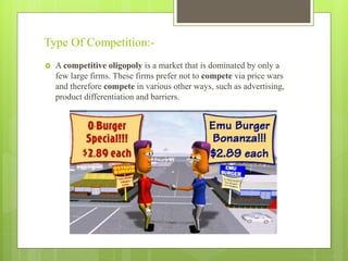Type Of Competition:-
 A competitive oligopoly is a market that is dominated by only a
few large firms. These firms prefer not to compete via price wars
and therefore compete in various other ways, such as advertising,
product differentiation and barriers.
 