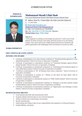 CURRICULUM VITAE
PERSONAL
INFORMATION
Muhammad Shoaib Ullah Shah
First name (Muhammad Shoaib Ullah Shah) Surname (Shoaib Shah)
Address: Street No. 16 Sarai Sidhu, Teh. Kabir wala Distt. Khanewal
+92-346-8175844
Shoaib.shah163@yahoo.com
Muhammad.Shoaib.Ullah.Shah@gmail.com
https://www.facebook.com/ ShoaibShah
Sex Male | Date of birth 01/11/1991| Nationality Pakistani
Marital status Single | Religion Islam
Objectives:
To be pragmatic by putting my knowledge into practical. I want to join a food
industry for better economy, food safety and food security of my developing
country. I have great zeal to join a highly professional team in a dynamic and
global organization with challenging work environment to execute my skills.
WORK EXPERIENCE
EDUCATIONAL QUALIFICATIONS
HONORS AND AWARDS
 Certificate of participation in two days training workshop on "Entrepreneurship approach in value
added baked products" held at University ofAgriculture, Faisalabad.
 Certificate of participation in international conference on "Nutritional therapies against lifestyle
related disorders" held at University ofAgriculture, Faisalabad.
 Certificate of participation in international symposium on "Technological & nutritional aspects of
value added dairy products" held at University ofAgriculture, Faisalabad.
 Certificate of participation in "26th
all Pakistan food science conference " held at University of
Agriculture, Faisalabad.
 Certificate of participation in seminar on " Obesity as risk factor for heart attack" held at
University ofAgriculture, Faisalabad.
 Certificate of participation in international seminar on "Public health nutrition" held at University
ofAgriculture, Faisalabad.
 Certificate of participation in international workshop on "Strategies to develop nutrition related
multidisciplinary projects" held at University ofAgriculture, Faisalabad.
 Certificate of participation in international conference on "Opportunities and challenges in dairy
industry" held at University ofAgriculture, Faisalabad.
DEMONSTRATED ABILTIES
 Good interpersonal skills and communication skills.
 Energetic attitude and motivation to move forward and teach.
 Ability to tolerate stress and fast pace environment.
 Results-oriented tasks.
 Hardworking and willing to take on new responsibilities and responds to it with good initiative.
 English debating and poetry.
Page 1 / 2
 